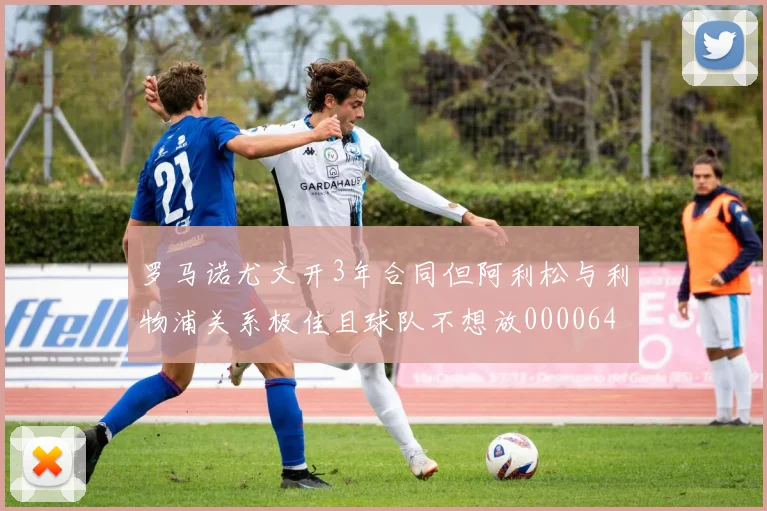 罗马诺尤文开3年合同但阿利松与利物浦关系极佳且球队不想放0000644