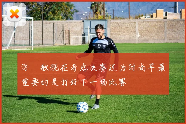 浮嶋敏现在考虑决赛还为时尚早最重要的是打好下一场比赛