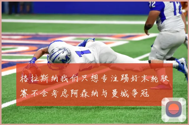 格拉斯纳我们只想专注踢好末轮联赛不会考虑阿森纳与曼城争冠