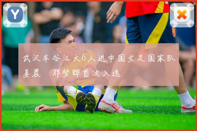 武汉车谷江大6人进中国女足国家队姜晨璟邓梦晔首次入选